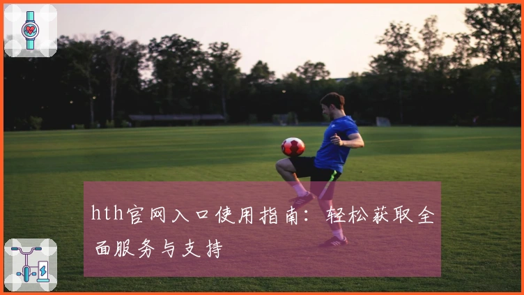 hth官网入口使用指南：轻松获取全面服务与支持