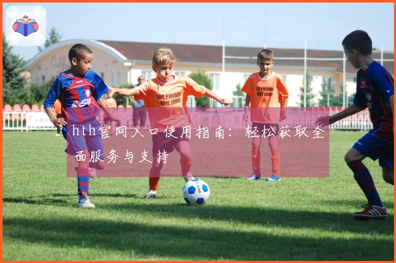 hth官网入口使用指南：轻松获取全面服务与支持