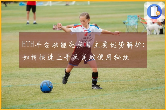 HTH平台功能亮点与主要优势解析：如何快速上手及高效使用秘诀